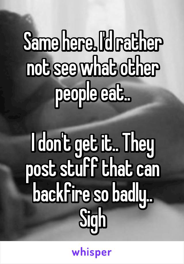 Same here. I'd rather not see what other people eat..

I don't get it.. They post stuff that can backfire so badly..
Sigh