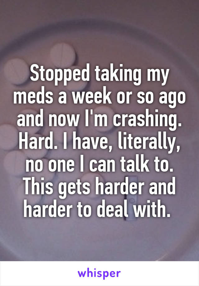 Stopped taking my meds a week or so ago and now I'm crashing. Hard. I have, literally, no one I can talk to. This gets harder and harder to deal with. 