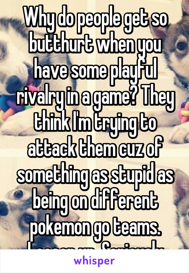 Why do people get so butthurt when you have some playful rivalry in a game? They think I'm trying to attack them cuz of something as stupid as being on different pokemon go teams.
Loosen up. Seriously