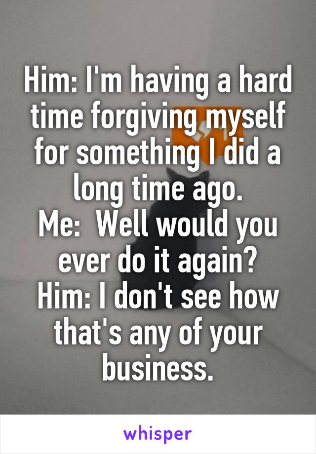 Him: I'm having a hard time forgiving myself for something I did a long time ago.
Me:  Well would you ever do it again?
Him: I don't see how that's any of your business.