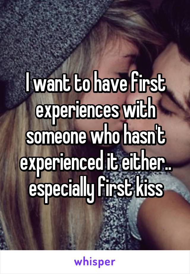 I want to have first experiences with someone who hasn't experienced it either.. especially first kiss