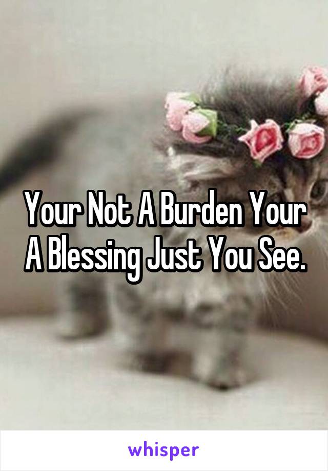 Your Not A Burden Your A Blessing Just You See.