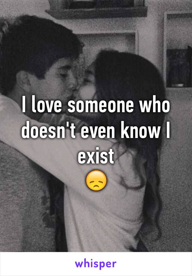 I love someone who doesn't even know I exist
😞