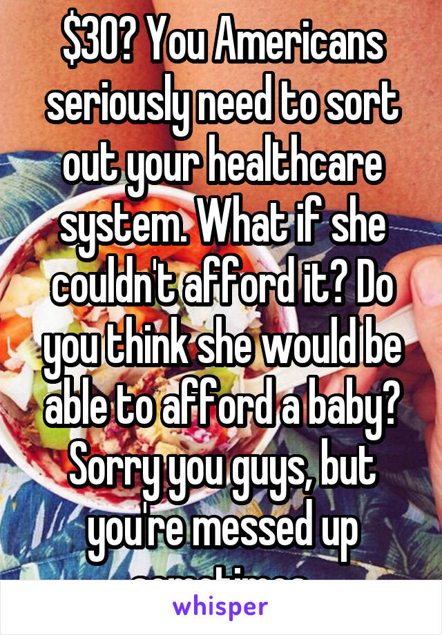 $30? You Americans seriously need to sort out your healthcare system. What if she couldn't afford it? Do you think she would be able to afford a baby? Sorry you guys, but you're messed up sometimes.