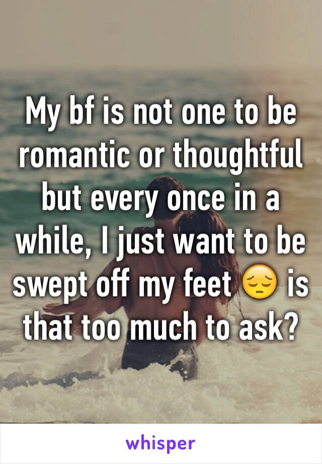 My bf is not one to be romantic or thoughtful but every once in a while, I just want to be swept off my feet 😔 is that too much to ask?