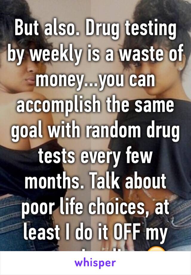 But also. Drug testing by weekly is a waste of money...you can accomplish the same goal with random drug tests every few months. Talk about poor life choices, at least I do it OFF my companies dime😂