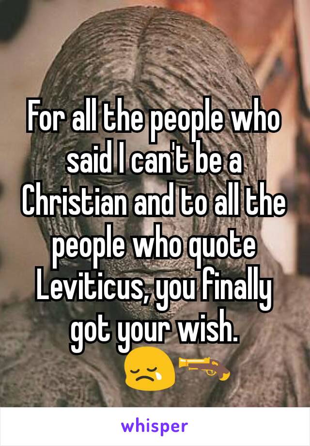 For all the people who said I can't be a Christian and to all the people who quote Leviticus, you finally got your wish.
       😢🔫