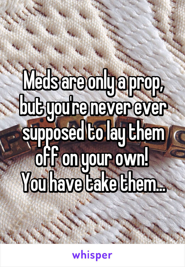 Meds are only a prop, but you're never ever supposed to lay them off on your own! 
You have take them...