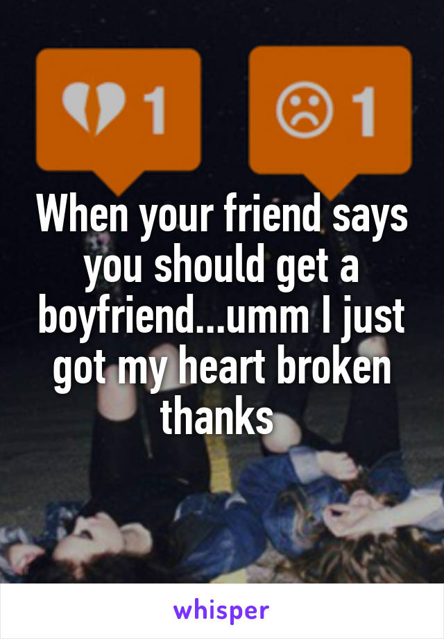 When your friend says you should get a boyfriend...umm I just got my heart broken thanks 