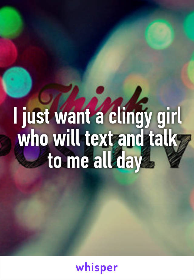 I just want a clingy girl who will text and talk to me all day 