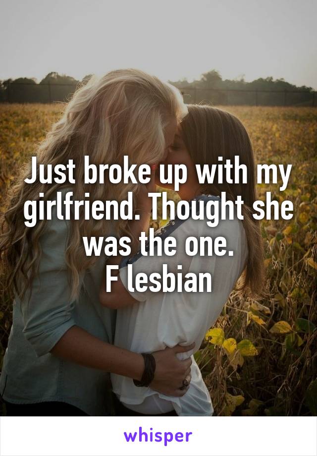 Just broke up with my girlfriend. Thought she was the one.
F lesbian