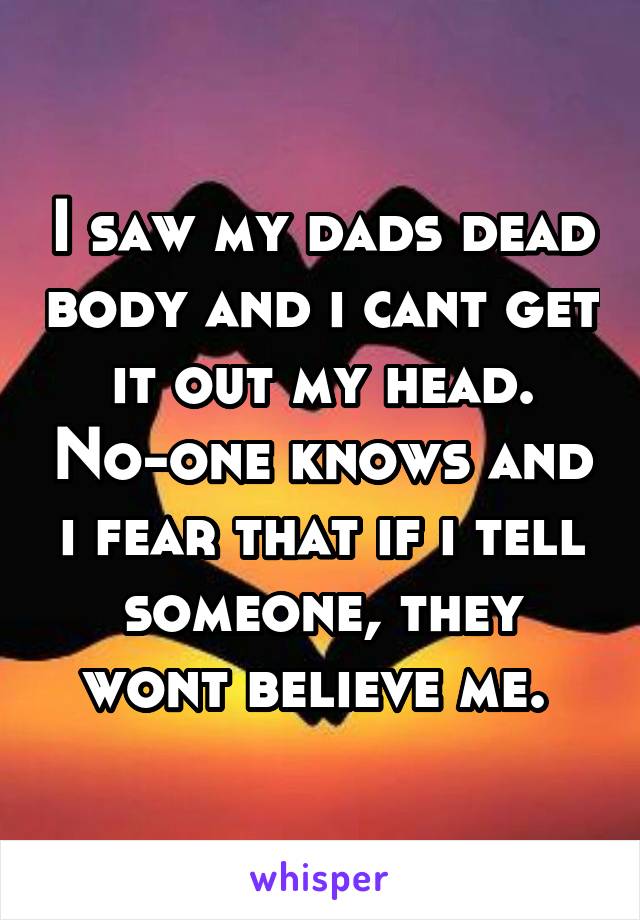 I saw my dads dead body and i cant get it out my head. No-one knows and i fear that if i tell someone, they wont believe me. 