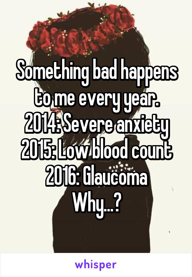 Something bad happens to me every year.
2014: Severe anxiety
2015: Low blood count
2016: Glaucoma
Why...?