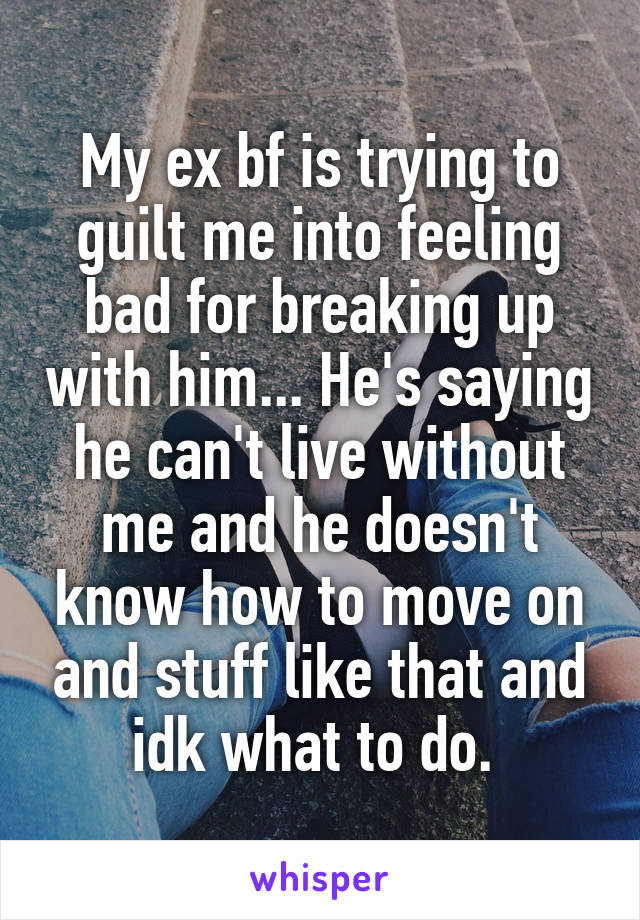 My ex bf is trying to guilt me into feeling bad for breaking up with him... He's saying he can't live without me and he doesn't know how to move on and stuff like that and idk what to do. 