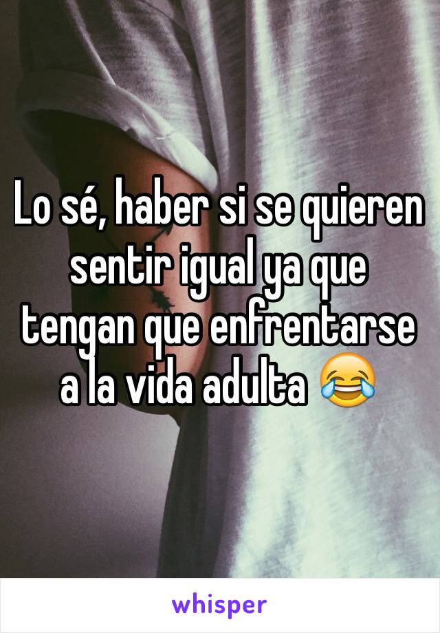 Lo sé, haber si se quieren sentir igual ya que tengan que enfrentarse a la vida adulta 😂