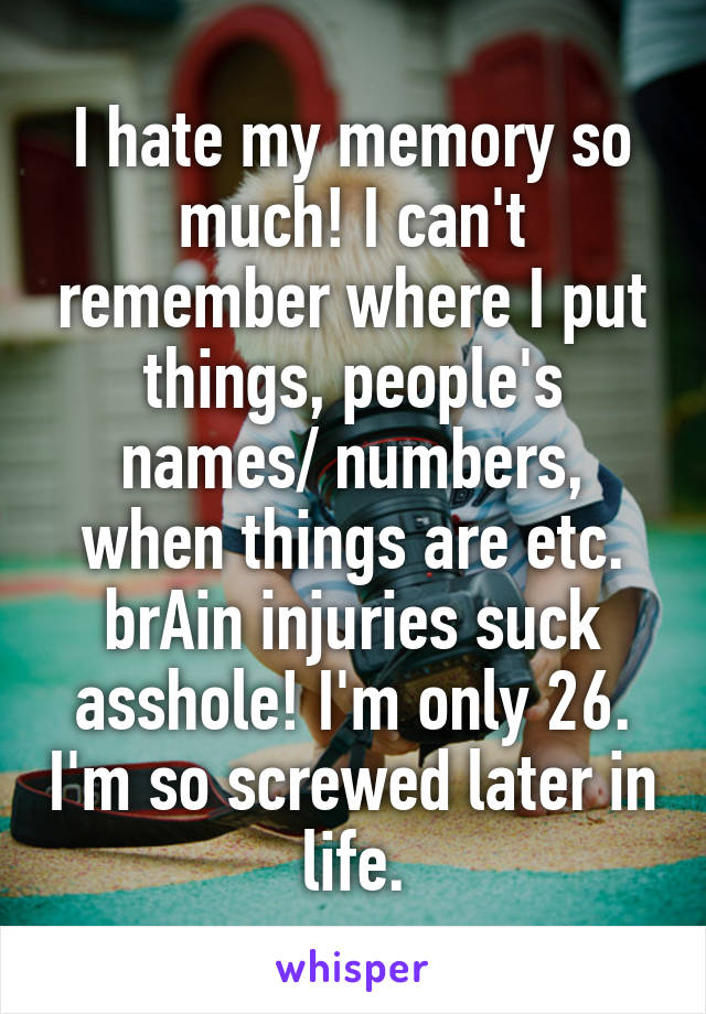 I hate my memory so much! I can't remember where I put things, people's names/ numbers, when things are etc. brAin injuries suck asshole! I'm only 26. I'm so screwed later in life.