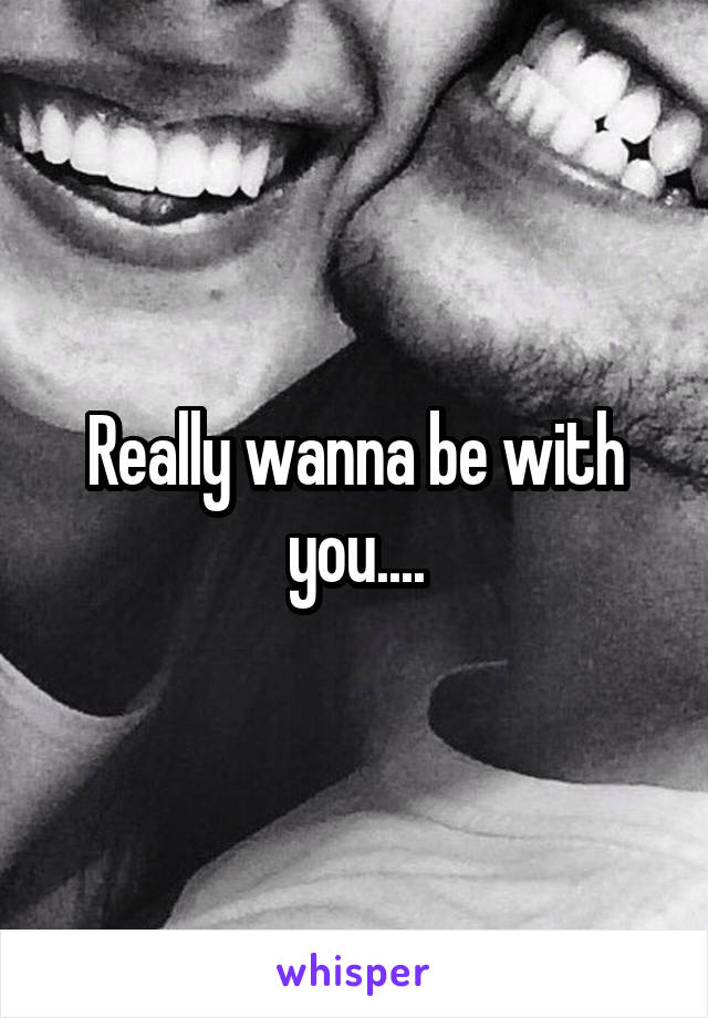 Really wanna be with you....