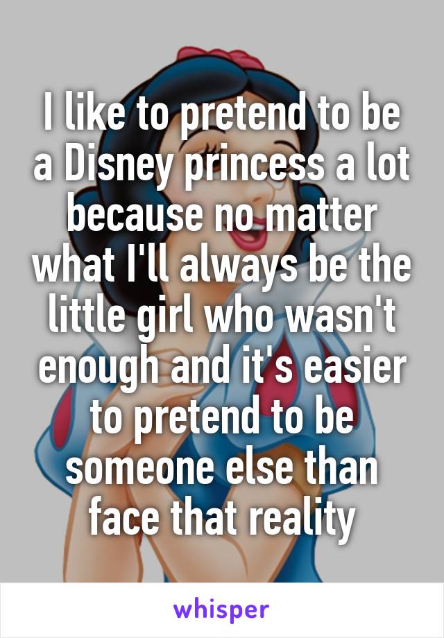 I like to pretend to be a Disney princess a lot because no matter what I'll always be the little girl who wasn't enough and it's easier to pretend to be someone else than face that reality