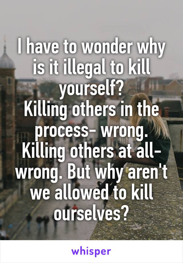 I have to wonder why is it illegal to kill yourself?
Killing others in the process- wrong. Killing others at all- wrong. But why aren't we allowed to kill ourselves?