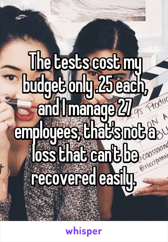 The tests cost my budget only .25 each, and I manage 27 employees, that's not a loss that can't be recovered easily. 