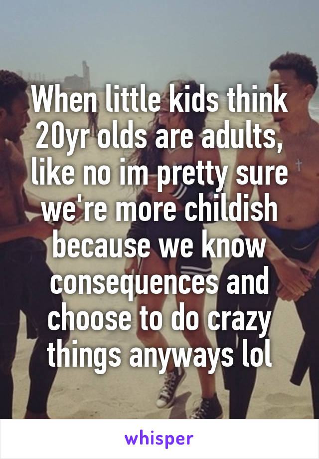 When little kids think 20yr olds are adults, like no im pretty sure we're more childish because we know consequences and choose to do crazy things anyways lol