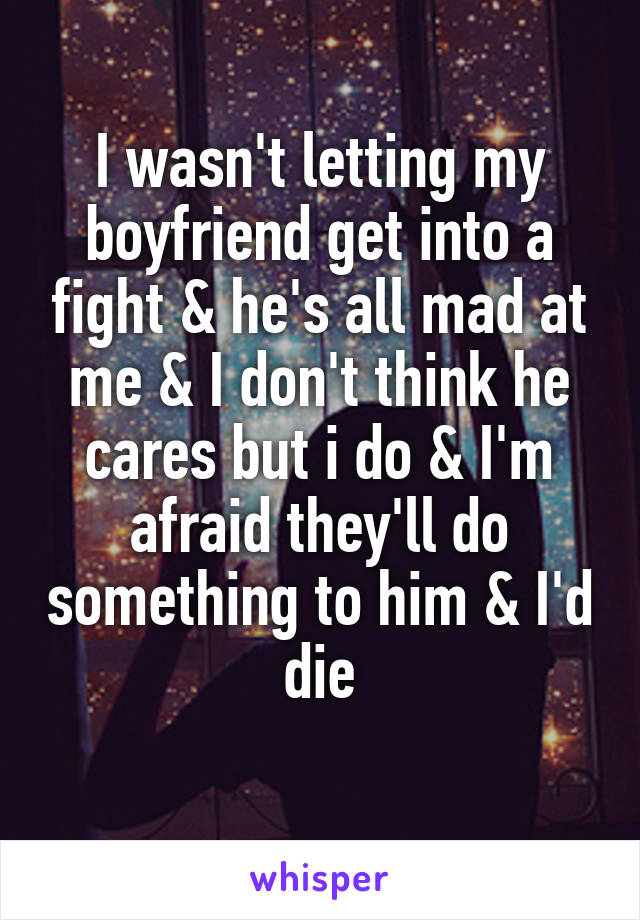 I wasn't letting my boyfriend get into a fight & he's all mad at me & I don't think he cares but i do & I'm afraid they'll do something to him & I'd die
