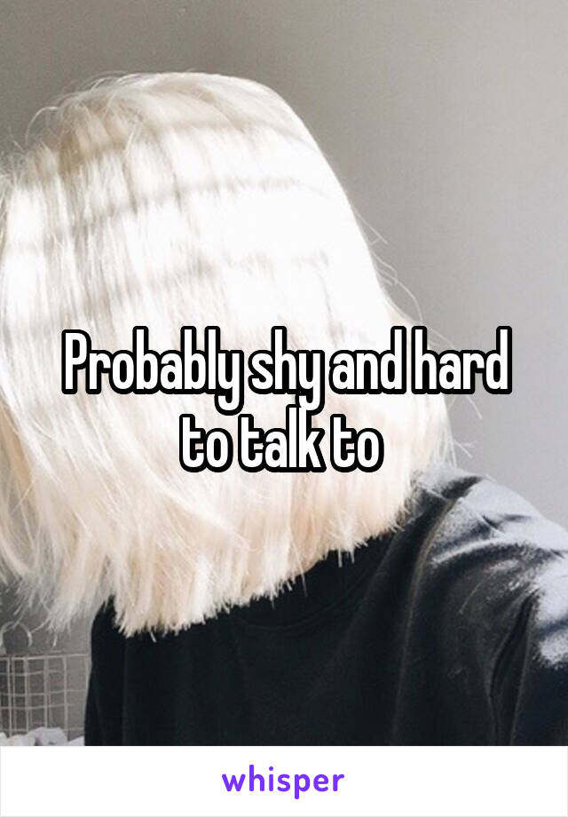 Probably shy and hard to talk to 