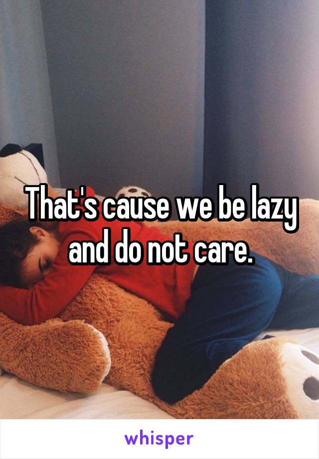 That's cause we be lazy and do not care.