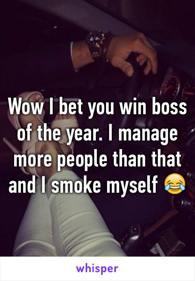 Wow I bet you win boss of the year. I manage more people than that and I smoke myself 😂