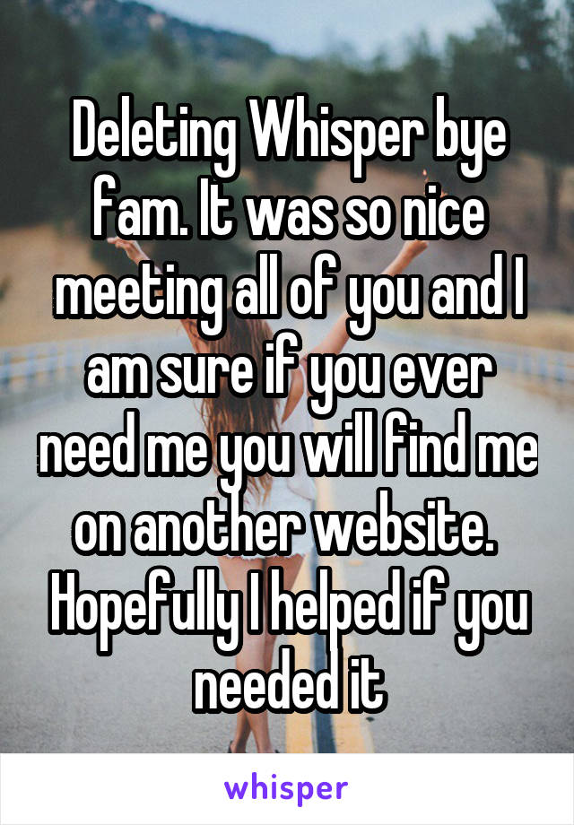 Deleting Whisper bye fam. It was so nice meeting all of you and I am sure if you ever need me you will find me on another website.  Hopefully I helped if you needed it