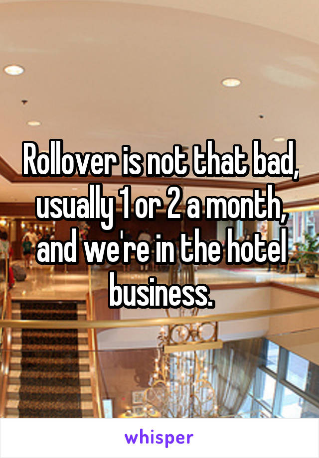 Rollover is not that bad, usually 1 or 2 a month, and we're in the hotel business.