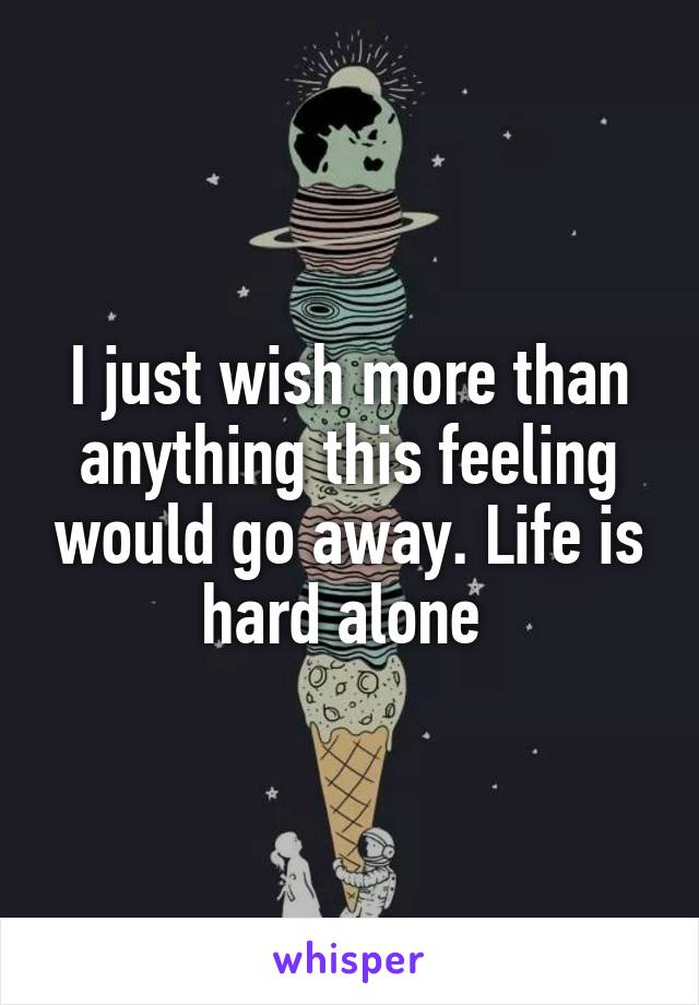 I just wish more than anything this feeling would go away. Life is hard alone 