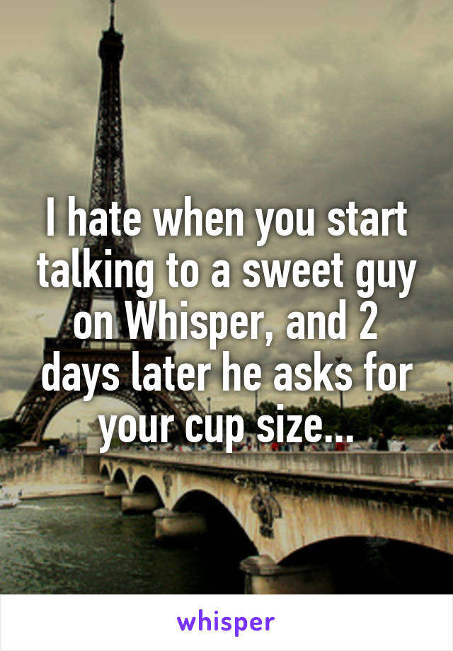 I hate when you start talking to a sweet guy on Whisper, and 2 days later he asks for your cup size...