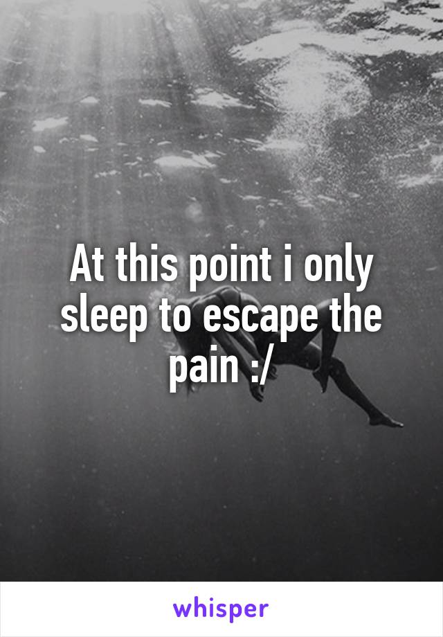 At this point i only sleep to escape the pain :/