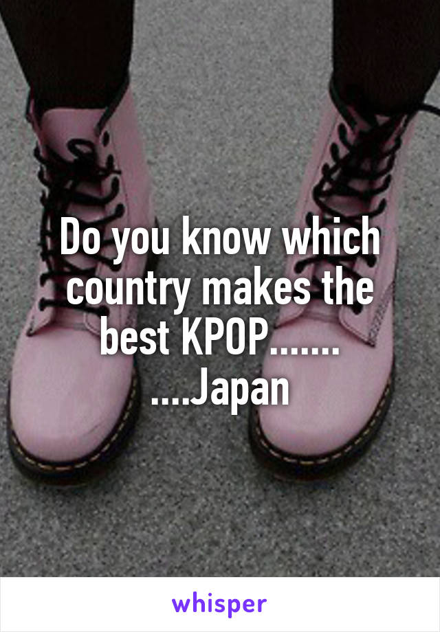 Do you know which country makes the best KPOP.......
....Japan