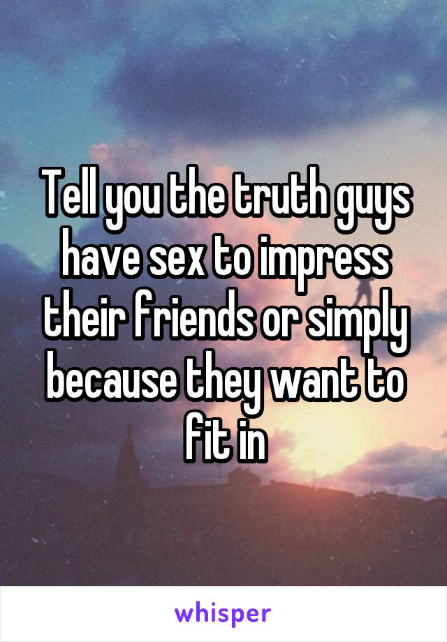 Tell you the truth guys have sex to impress their friends or simply because they want to fit in