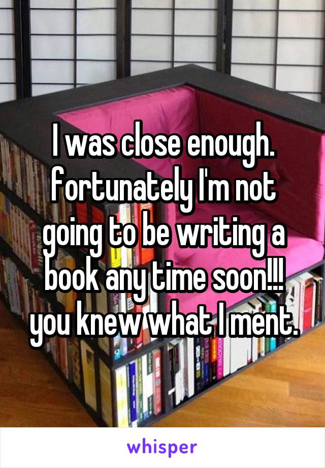 I was close enough. fortunately I'm not going to be writing a book any time soon!!! you knew what I ment.