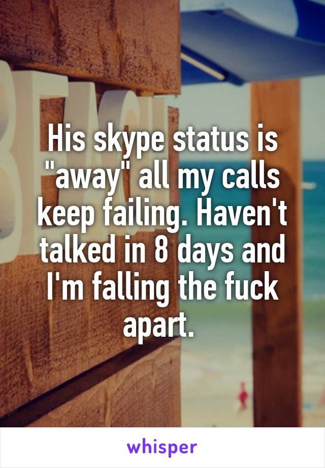 His skype status is "away" all my calls keep failing. Haven't talked in 8 days and I'm falling the fuck apart. 