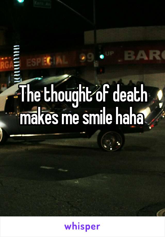 The thought of death makes me smile haha 
