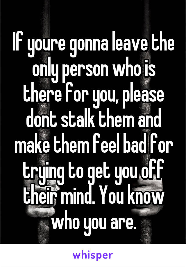 If youre gonna leave the only person who is there for you, please dont stalk them and make them feel bad for trying to get you off their mind. You know who you are.