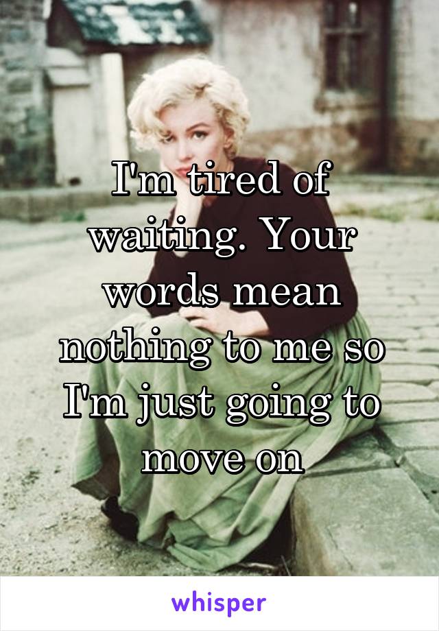 I'm tired of waiting. Your words mean nothing to me so I'm just going to move on