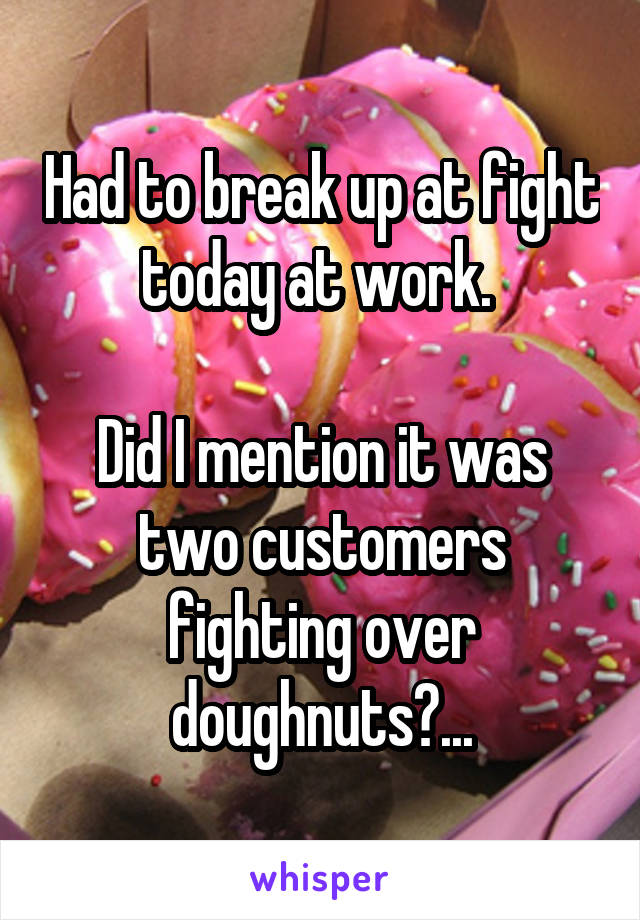 Had to break up at fight today at work. 

Did I mention it was two customers fighting over doughnuts?...