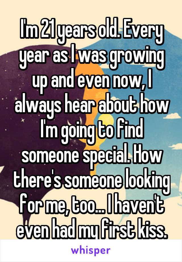 I'm 21 years old. Every year as I was growing up and even now, I always hear about how I'm going to find someone special. How there's someone looking for me, too... I haven't even had my first kiss.