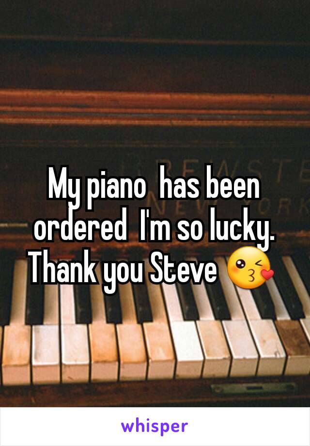 My piano  has been ordered  I'm so lucky. Thank you Steve 😘 