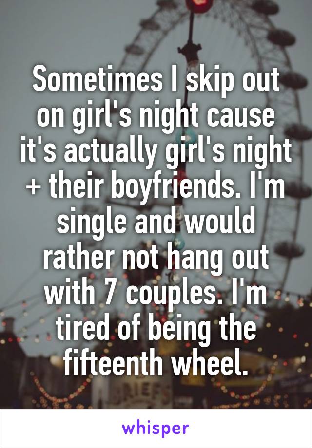 Sometimes I skip out on girl's night cause it's actually girl's night + their boyfriends. I'm single and would rather not hang out with 7 couples. I'm tired of being the fifteenth wheel.