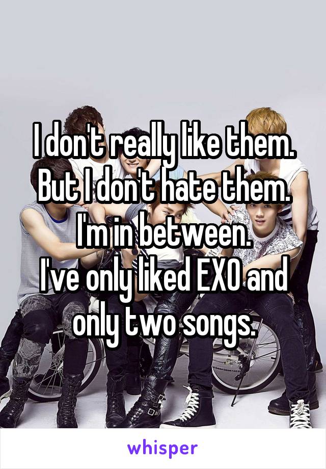 I don't really like them. But I don't hate them. I'm in between.
I've only liked EXO and only two songs.