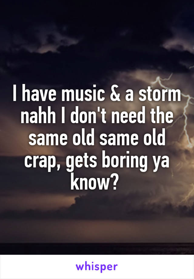 I have music & a storm nahh I don't need the same old same old crap, gets boring ya know? 