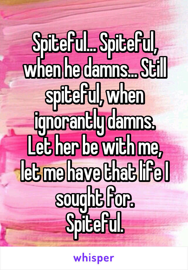 Spiteful... Spiteful, when he damns... Still spiteful, when ignorantly damns.
Let her be with me, let me have that life I sought for.
Spiteful.