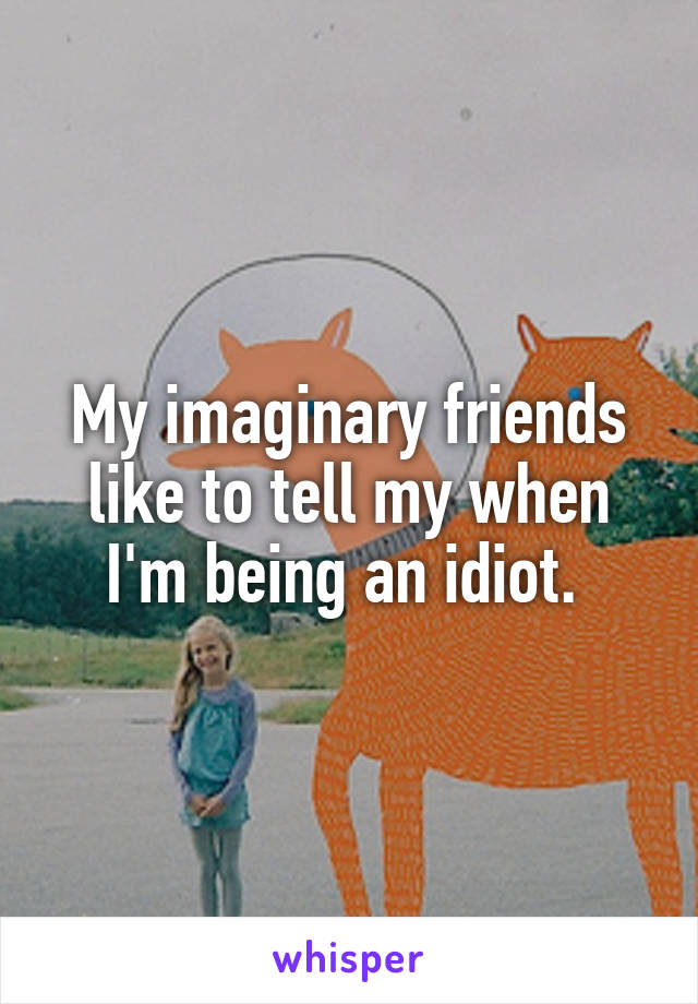 My imaginary friends like to tell my when I'm being an idiot. 