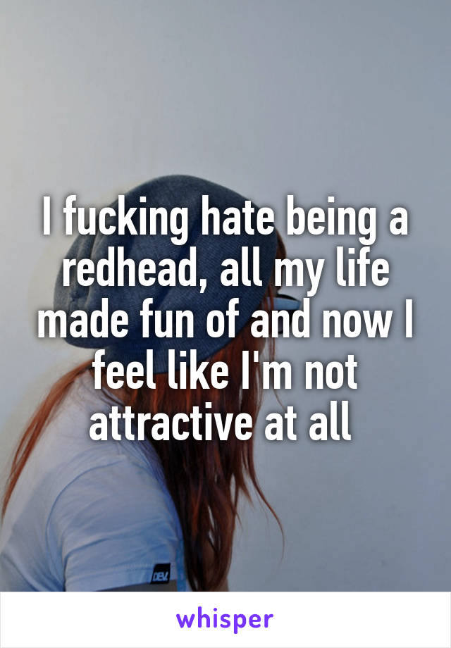 I fucking hate being a redhead, all my life made fun of and now I feel like I'm not attractive at all 